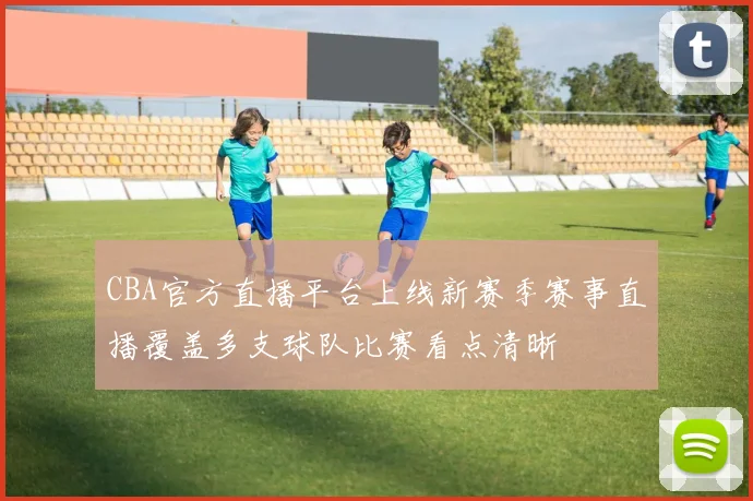 CBA官方直播平台上线新赛季赛事直播覆盖多支球队比赛看点清晰