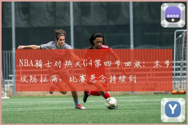 NBA骑士对热火G4第四节回放：末节攻防拉满，比赛悬念持续到