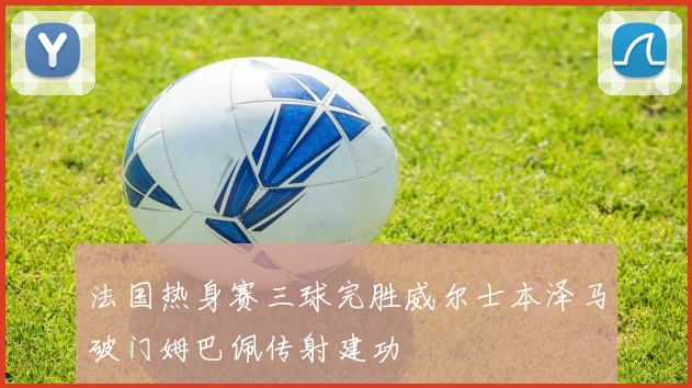 法国热身赛三球完胜威尔士本泽马破门姆巴佩传射建功
