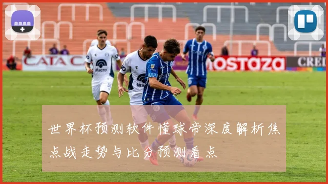 世界杯预测软件懂球帝深度解析焦点战走势与比分预测看点