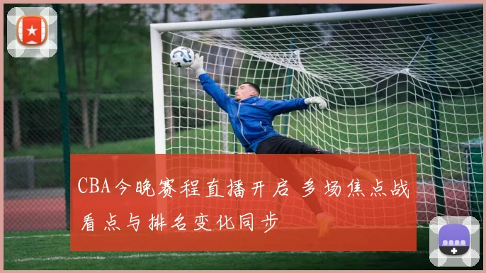 CBA今晚赛程直播开启 多场焦点战看点与排名变化同步
