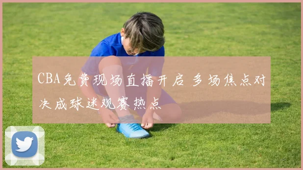 CBA免费现场直播开启 多场焦点对决成球迷观赛热点