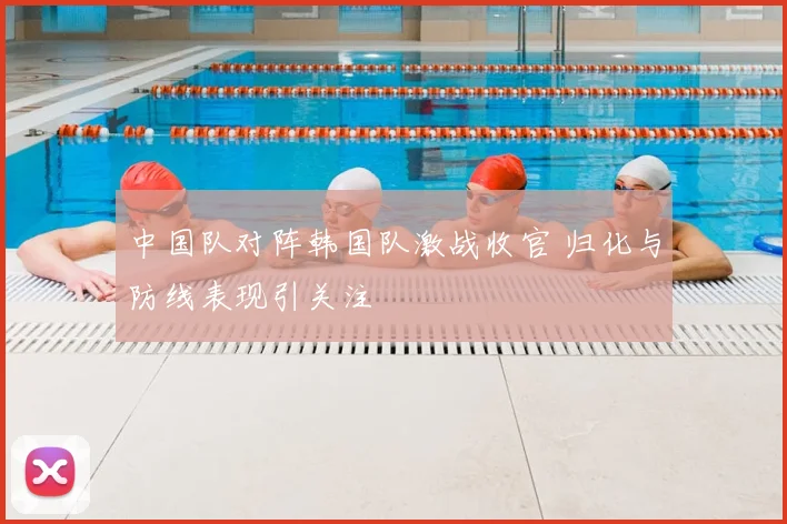 中国队对阵韩国队激战收官 归化与防线表现引关注