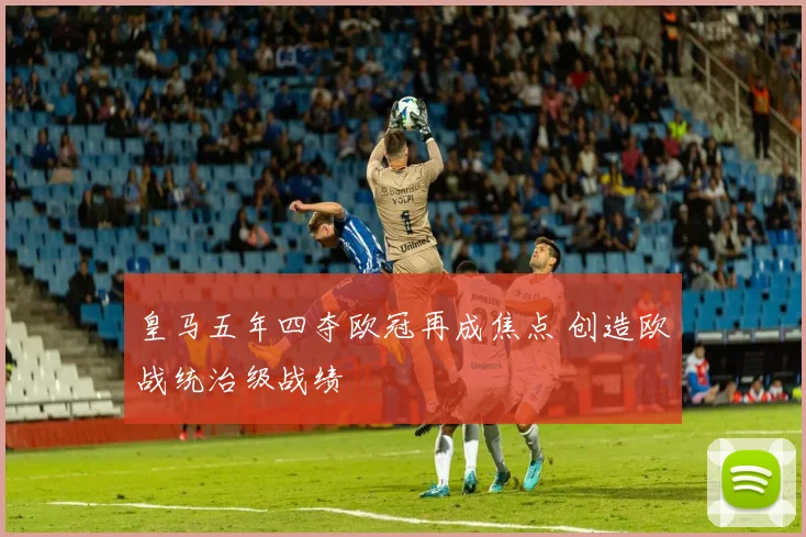皇马五年四夺欧冠再成焦点 创造欧战统治级战绩