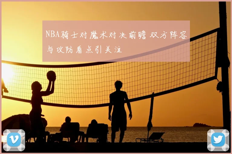NBA骑士对魔术对决前瞻 双方阵容与攻防看点引关注