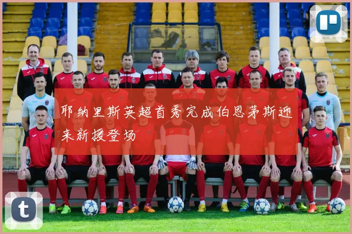 耶纳里斯英超首秀完成伯恩茅斯迎来新援登场
