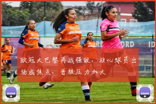 欧冠大巴黎再战强敌，核心球员出场成焦点，晋级压力加大