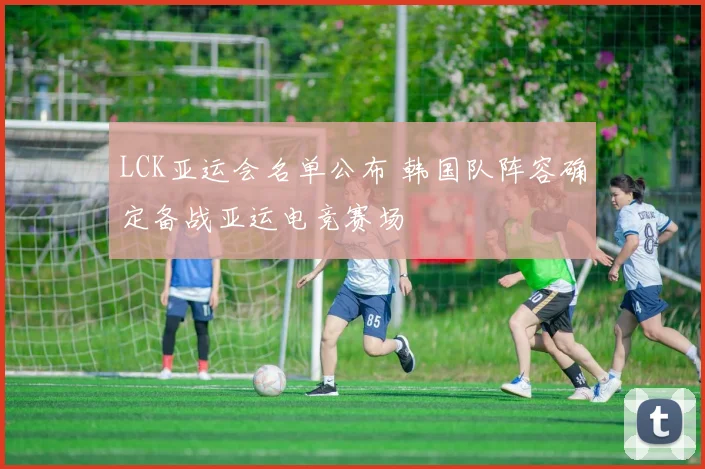 LCK亚运会名单公布 韩国队阵容确定备战亚运电竞赛场