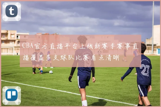 CBA官方直播平台上线新赛季赛事直播覆盖多支球队比赛看点清晰