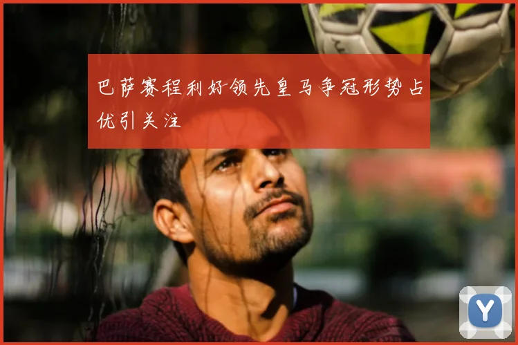 巴萨赛程利好领先皇马争冠形势占优引关注