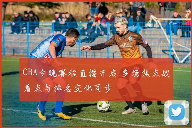 CBA今晚赛程直播开启 多场焦点战看点与排名变化同步