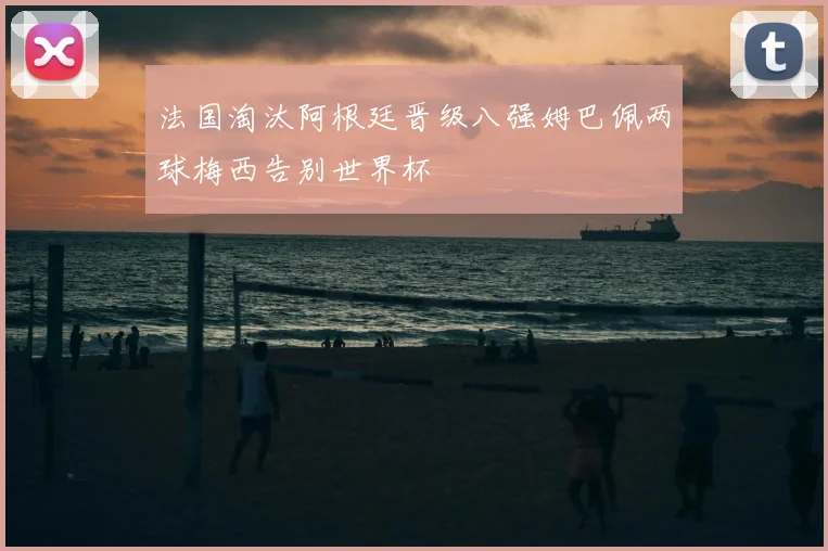 法国淘汰阿根廷晋级八强姆巴佩两球梅西告别世界杯