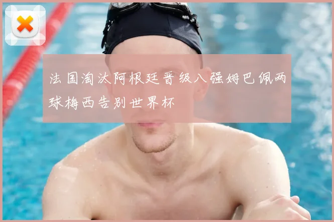 法国淘汰阿根廷晋级八强姆巴佩两球梅西告别世界杯