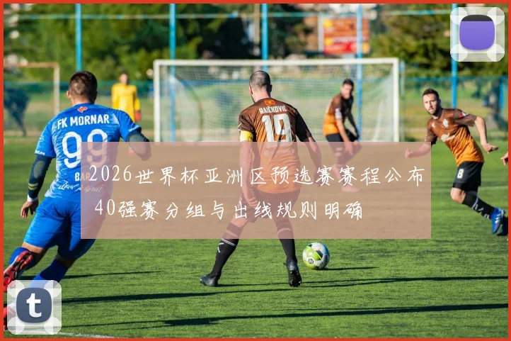 2026世界杯亚洲区预选赛赛程公布 40强赛分组与出线规则明确