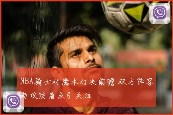 NBA骑士对魔术对决前瞻 双方阵容与攻防看点引关注