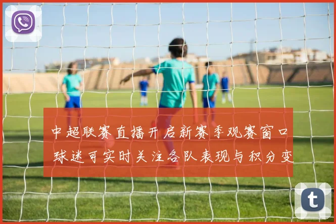 中超联赛直播开启新赛季观赛窗口 球迷可实时关注各队表现与积分变化