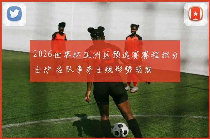 2026世界杯亚洲区预选赛赛程积分出炉 各队争夺出线形势明朗