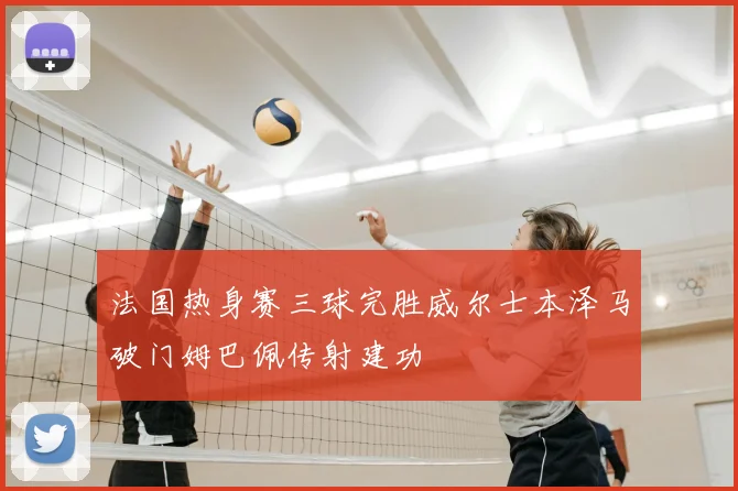 法国热身赛三球完胜威尔士本泽马破门姆巴佩传射建功