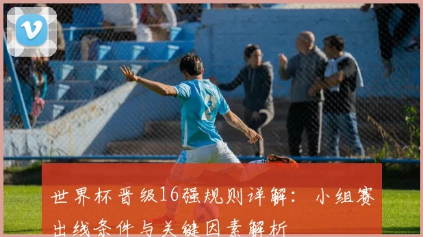 世界杯晋级16强规则详解：小组赛出线条件与关键因素解析