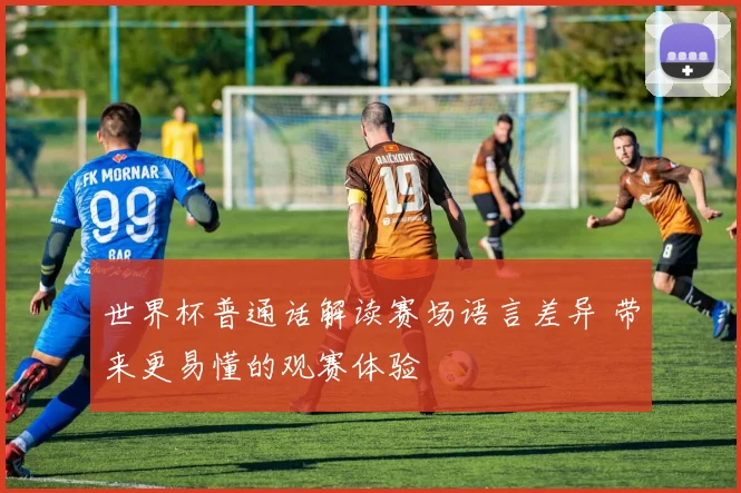 世界杯普通话解读赛场语言差异 带来更易懂的观赛体验
