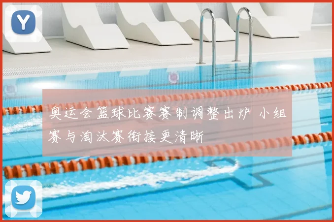 奥运会篮球比赛赛制调整出炉 小组赛与淘汰赛衔接更清晰