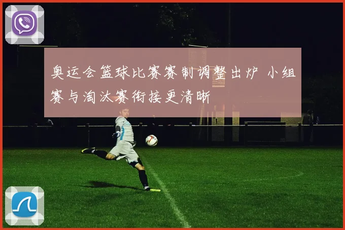 奥运会篮球比赛赛制调整出炉 小组赛与淘汰赛衔接更清晰