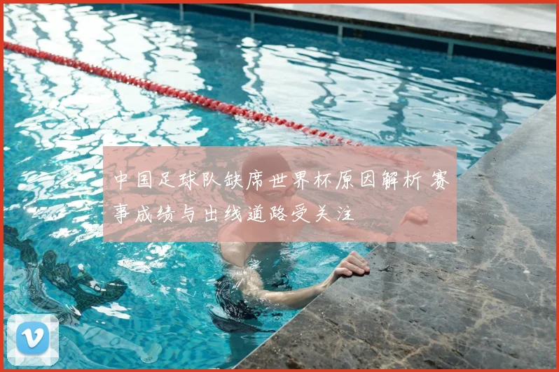 中国足球队缺席世界杯原因解析 赛事成绩与出线道路受关注