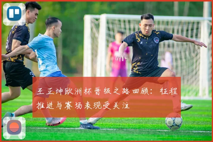 王正坤欧洲杯晋级之路回顾：征程推进与赛场表现受关注
